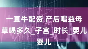 一直牛配资 产后喝益母草喝多久_子宫_时长_婴儿