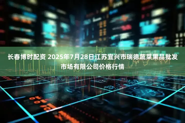 长春博时配资 2025年7月28日江苏宜兴市瑞德蔬菜果品批发市场有限公司价格行情