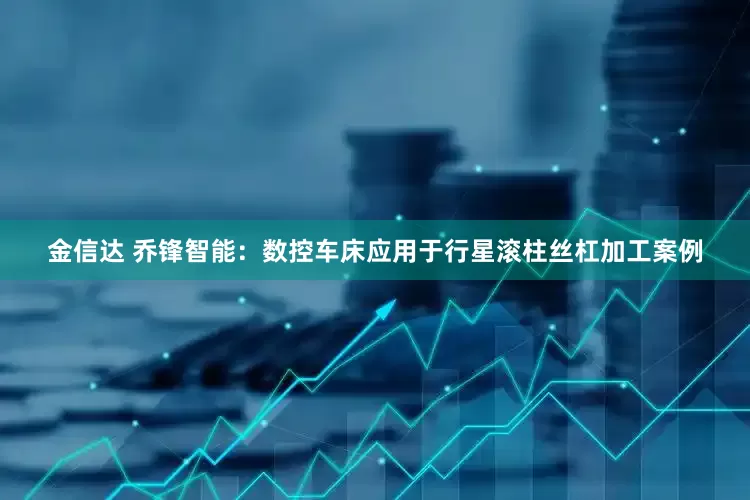 金信达 乔锋智能：数控车床应用于行星滚柱丝杠加工案例