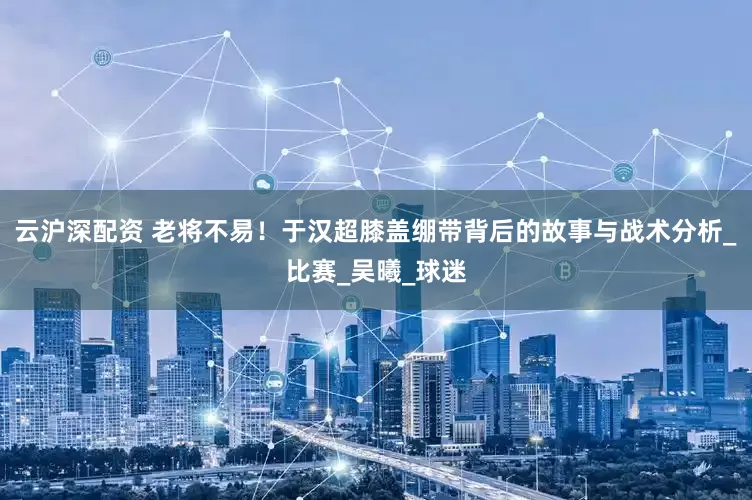 云沪深配资 老将不易！于汉超膝盖绷带背后的故事与战术分析_比赛_吴曦_球迷
