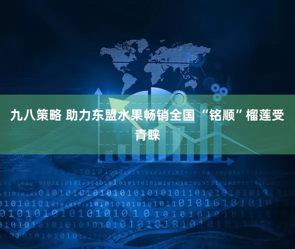 九八策略 助力东盟水果畅销全国 “铭顺”榴莲受青睐