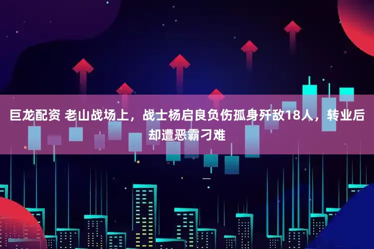 巨龙配资 老山战场上，战士杨启良负伤孤身歼敌18人，转业后却遭恶霸刁难