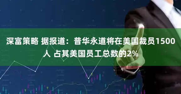 深富策略 据报道：普华永道将在美国裁员1500人 占其美国员工总数的2%