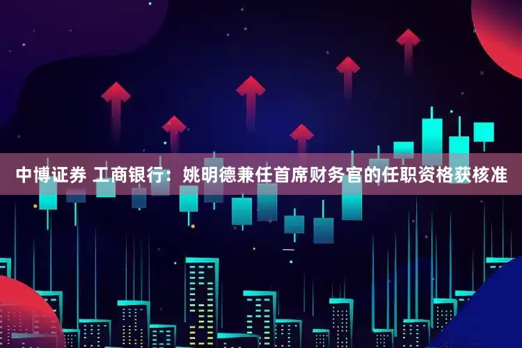 中博证券 工商银行：姚明德兼任首席财务官的任职资格获核准