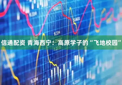 信通配资 青海西宁：高原学子的“飞地校园”