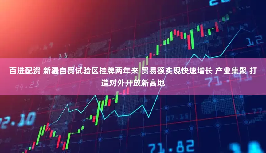 百进配资 新疆自贸试验区挂牌两年来 贸易额实现快速增长 产业集聚 打造对外开放新高地