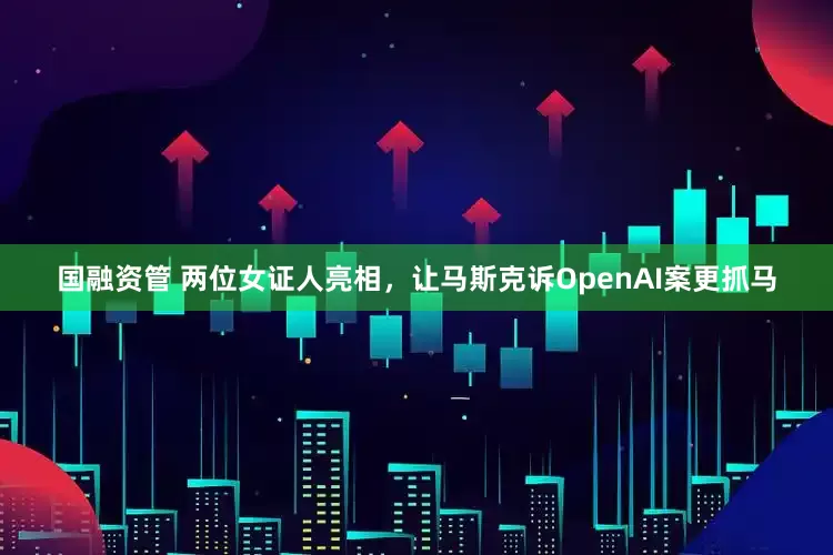 国融资管 两位女证人亮相，让马斯克诉OpenAI案更抓马