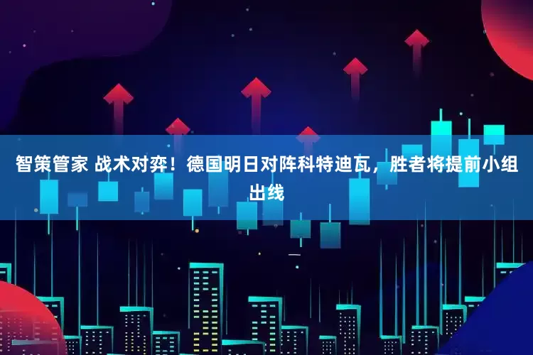 智策管家 战术对弈！德国明日对阵科特迪瓦，胜者将提前小组出线