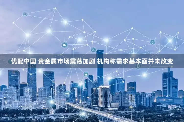 优配中国 贵金属市场震荡加剧 机构称需求基本面并未改变